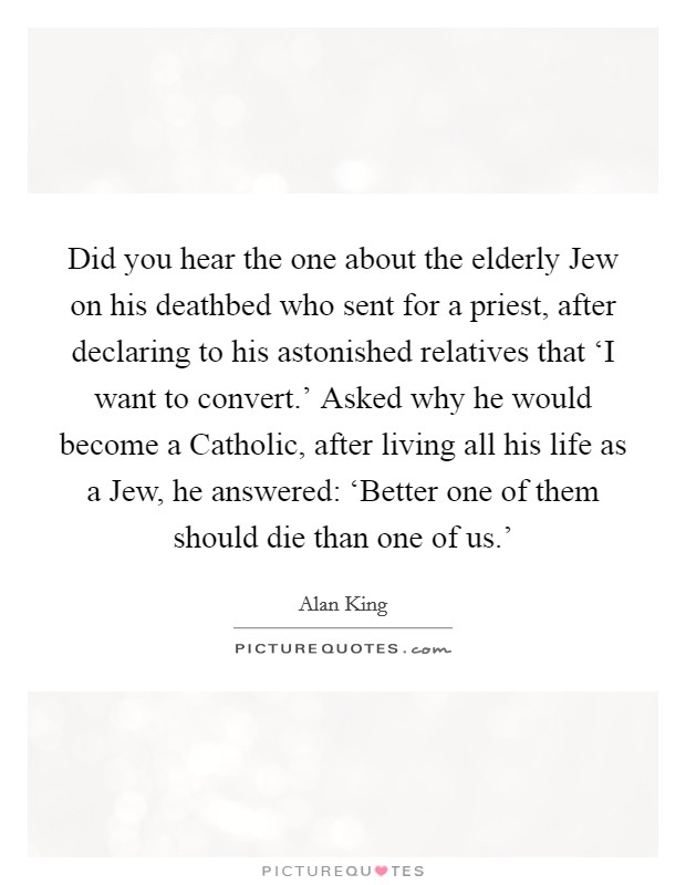 Did you hear the one about the elderly Jew on his deathbed who sent for a priest, after declaring to his astonished relatives that ‘I want to convert.' Asked why he would become a Catholic, after living all his life as a Jew, he answered: ‘Better one of them should die than one of us.' Picture Quote #1