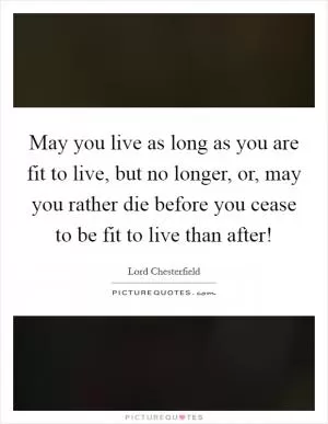 May you live as long as you are fit to live, but no longer, or, may you rather die before you cease to be fit to live than after! Picture Quote #1