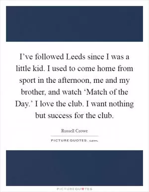 I’ve followed Leeds since I was a little kid. I used to come home from sport in the afternoon, me and my brother, and watch ‘Match of the Day.’ I love the club. I want nothing but success for the club Picture Quote #1