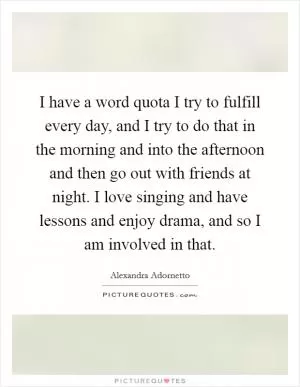 I have a word quota I try to fulfill every day, and I try to do that in the morning and into the afternoon and then go out with friends at night. I love singing and have lessons and enjoy drama, and so I am involved in that Picture Quote #1