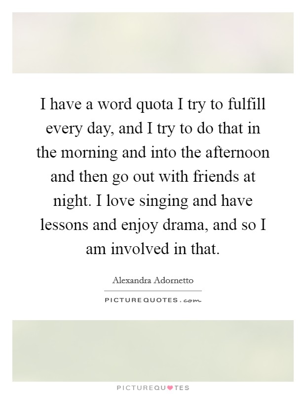 I have a word quota I try to fulfill every day, and I try to do that in the morning and into the afternoon and then go out with friends at night. I love singing and have lessons and enjoy drama, and so I am involved in that. Picture Quote #1