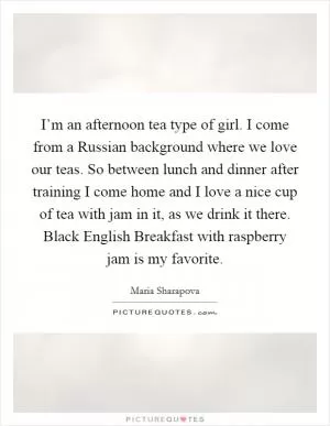 I’m an afternoon tea type of girl. I come from a Russian background where we love our teas. So between lunch and dinner after training I come home and I love a nice cup of tea with jam in it, as we drink it there. Black English Breakfast with raspberry jam is my favorite Picture Quote #1