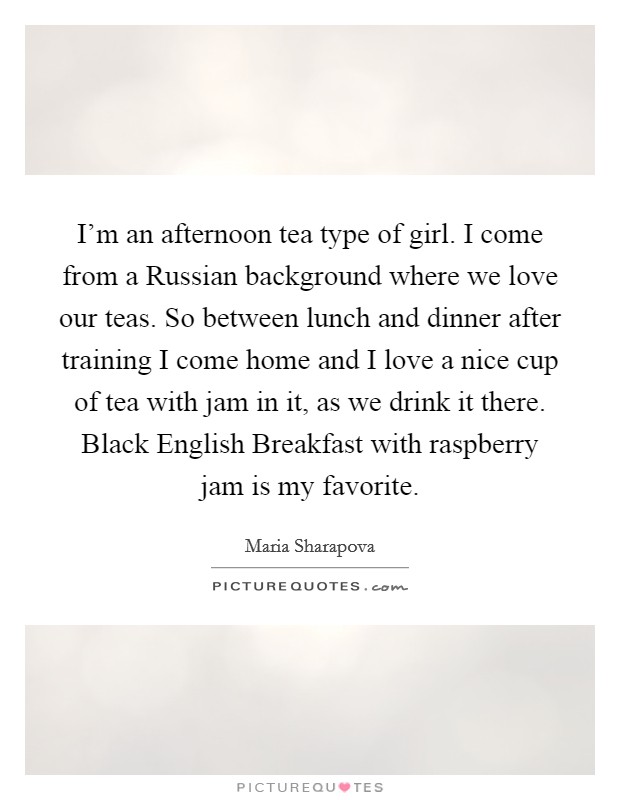I'm an afternoon tea type of girl. I come from a Russian background where we love our teas. So between lunch and dinner after training I come home and I love a nice cup of tea with jam in it, as we drink it there. Black English Breakfast with raspberry jam is my favorite. Picture Quote #1