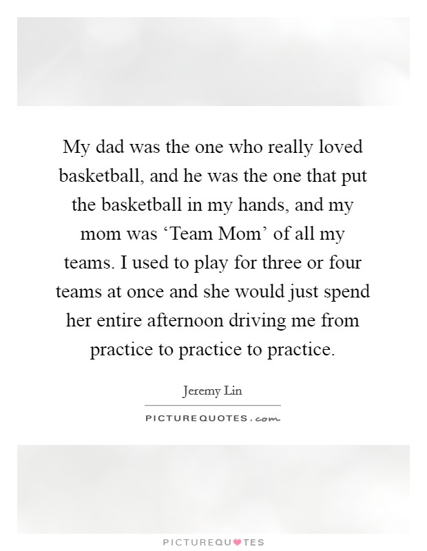 My dad was the one who really loved basketball, and he was the one that put the basketball in my hands, and my mom was ‘Team Mom' of all my teams. I used to play for three or four teams at once and she would just spend her entire afternoon driving me from practice to practice to practice. Picture Quote #1