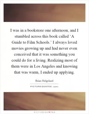 I was in a bookstore one afternoon, and I stumbled across this book called ‘A Guide to Film Schools.’ I always loved movies growing up and had never even conceived that it was something you could do for a living. Realizing most of them were in Los Angeles and knowing that was warm, I ended up applying Picture Quote #1