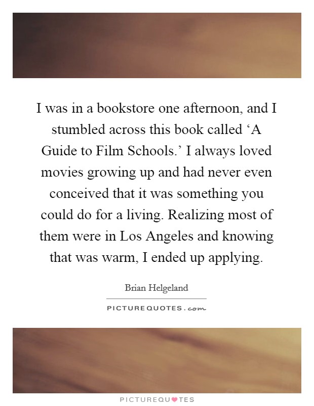 I was in a bookstore one afternoon, and I stumbled across this book called ‘A Guide to Film Schools.' I always loved movies growing up and had never even conceived that it was something you could do for a living. Realizing most of them were in Los Angeles and knowing that was warm, I ended up applying. Picture Quote #1