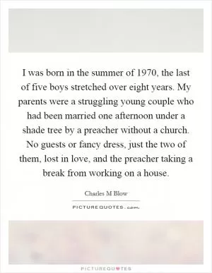 I was born in the summer of 1970, the last of five boys stretched over eight years. My parents were a struggling young couple who had been married one afternoon under a shade tree by a preacher without a church. No guests or fancy dress, just the two of them, lost in love, and the preacher taking a break from working on a house Picture Quote #1