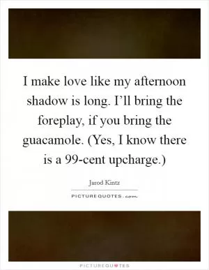 I make love like my afternoon shadow is long. I’ll bring the foreplay, if you bring the guacamole. (Yes, I know there is a 99-cent upcharge.) Picture Quote #1