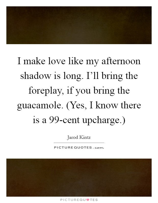 I make love like my afternoon shadow is long. I'll bring the foreplay, if you bring the guacamole. (Yes, I know there is a 99-cent upcharge.) Picture Quote #1