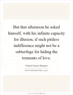 But that afternoon he asked himself, with his infinite capacity for illusion, if such pitiless indifference might not be a subterfuge for hiding the torments of love Picture Quote #1