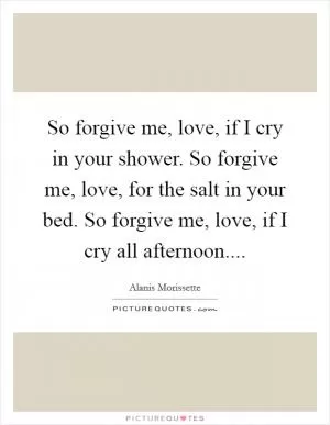 So forgive me, love, if I cry in your shower. So forgive me, love, for the salt in your bed. So forgive me, love, if I cry all afternoon Picture Quote #1