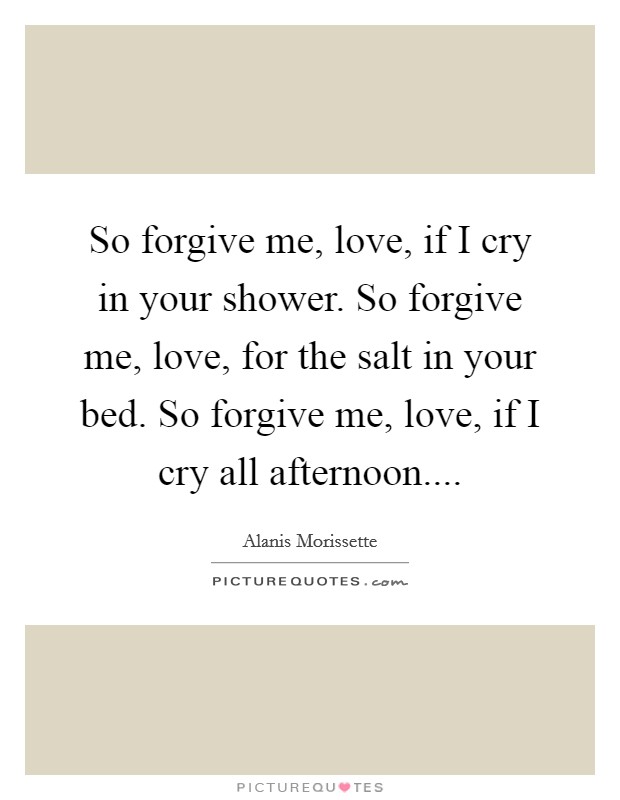 So forgive me, love, if I cry in your shower. So forgive me, love, for the salt in your bed. So forgive me, love, if I cry all afternoon.... Picture Quote #1