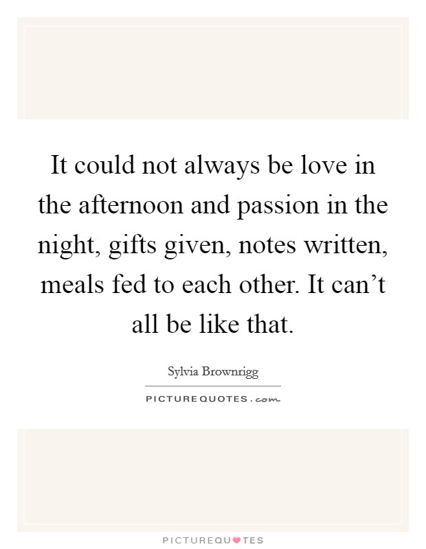 It could not always be love in the afternoon and passion in the night, gifts given, notes written, meals fed to each other. It can't all be like that. Picture Quote #1