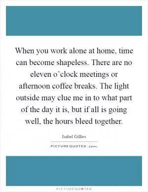When you work alone at home, time can become shapeless. There are no eleven o’clock meetings or afternoon coffee breaks. The light outside may clue me in to what part of the day it is, but if all is going well, the hours bleed together Picture Quote #1