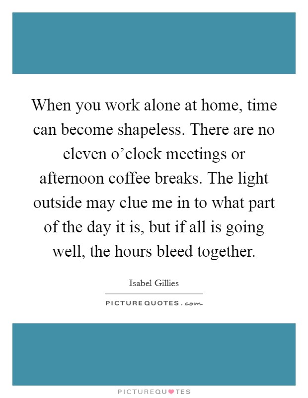 When you work alone at home, time can become shapeless. There are no eleven o'clock meetings or afternoon coffee breaks. The light outside may clue me in to what part of the day it is, but if all is going well, the hours bleed together. Picture Quote #1