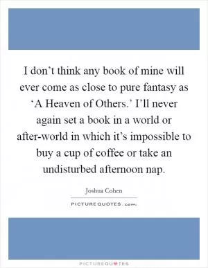 I don’t think any book of mine will ever come as close to pure fantasy as ‘A Heaven of Others.’ I’ll never again set a book in a world or after-world in which it’s impossible to buy a cup of coffee or take an undisturbed afternoon nap Picture Quote #1