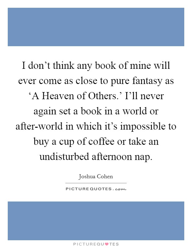 I don't think any book of mine will ever come as close to pure fantasy as ‘A Heaven of Others.' I'll never again set a book in a world or after-world in which it's impossible to buy a cup of coffee or take an undisturbed afternoon nap. Picture Quote #1