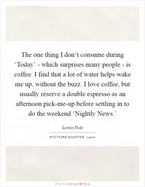 The one thing I don’t consume during ‘Today’ - which surprises many people - is coffee. I find that a lot of water helps wake me up, without the buzz. I love coffee, but usually reserve a double espresso as an afternoon pick-me-up before settling in to do the weekend ‘Nightly News.’ Picture Quote #1