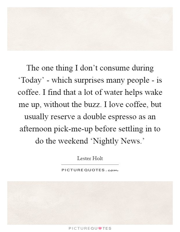The one thing I don't consume during ‘Today' - which surprises many people - is coffee. I find that a lot of water helps wake me up, without the buzz. I love coffee, but usually reserve a double espresso as an afternoon pick-me-up before settling in to do the weekend ‘Nightly News.' Picture Quote #1