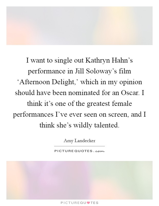 I want to single out Kathryn Hahn's performance in Jill Soloway's film ‘Afternoon Delight,' which in my opinion should have been nominated for an Oscar. I think it's one of the greatest female performances I've ever seen on screen, and I think she's wildly talented. Picture Quote #1