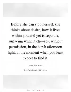 Before she can stop herself, she thinks about desire, how it lives within you and yet is separate, surfacing when it chooses, without permission, in the harsh afternoon light, at the moment when you least expect to find it Picture Quote #1