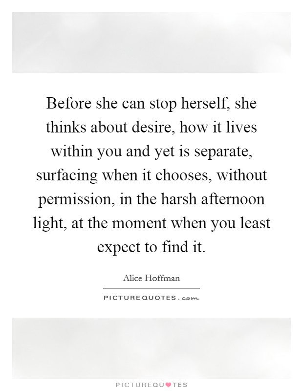 Before she can stop herself, she thinks about desire, how it lives within you and yet is separate, surfacing when it chooses, without permission, in the harsh afternoon light, at the moment when you least expect to find it. Picture Quote #1