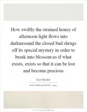 How swiftly the strained honey of afternoon light flows into darknessand the closed bud shrugs off its special mystery in order to break into blossom:as if what exists, exists so that it can be lost and become precious Picture Quote #1