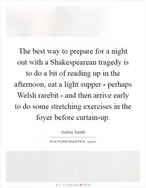 The best way to prepare for a night out with a Shakespearean tragedy is to do a bit of reading up in the afternoon, eat a light supper - perhaps Welsh rarebit - and then arrive early to do some stretching exercises in the foyer before curtain-up Picture Quote #1