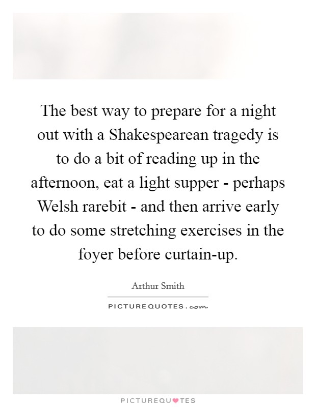 The best way to prepare for a night out with a Shakespearean tragedy is to do a bit of reading up in the afternoon, eat a light supper - perhaps Welsh rarebit - and then arrive early to do some stretching exercises in the foyer before curtain-up. Picture Quote #1