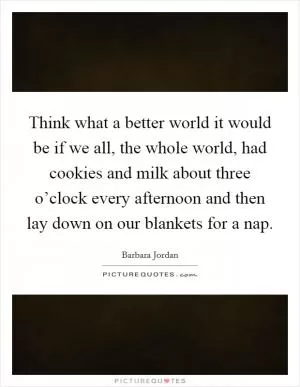 Think what a better world it would be if we all, the whole world, had cookies and milk about three o’clock every afternoon and then lay down on our blankets for a nap Picture Quote #1