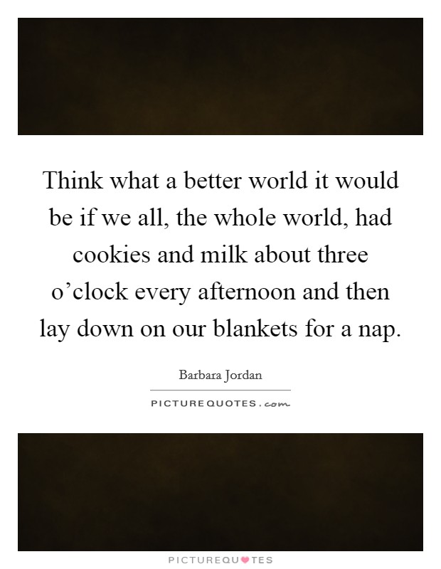 Think what a better world it would be if we all, the whole world, had cookies and milk about three o’clock every afternoon and then lay down on our blankets for a nap Picture Quote #1