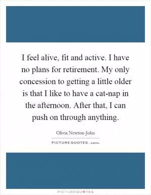 I feel alive, fit and active. I have no plans for retirement. My only concession to getting a little older is that I like to have a cat-nap in the afternoon. After that, I can push on through anything Picture Quote #1