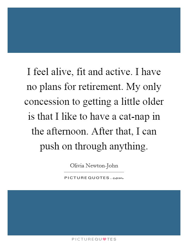 I feel alive, fit and active. I have no plans for retirement. My only concession to getting a little older is that I like to have a cat-nap in the afternoon. After that, I can push on through anything. Picture Quote #1