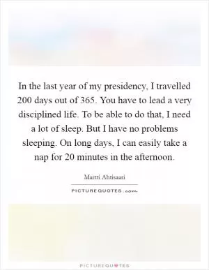 In the last year of my presidency, I travelled 200 days out of 365. You have to lead a very disciplined life. To be able to do that, I need a lot of sleep. But I have no problems sleeping. On long days, I can easily take a nap for 20 minutes in the afternoon Picture Quote #1