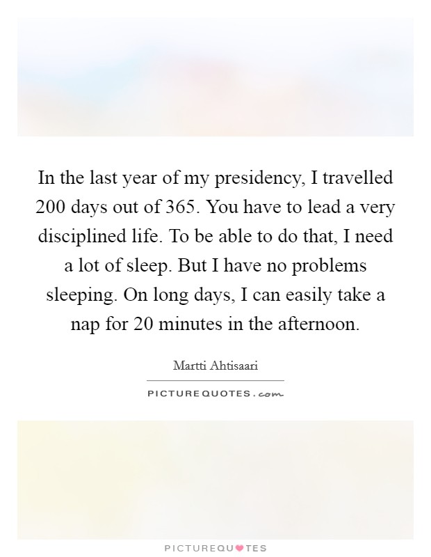 In the last year of my presidency, I travelled 200 days out of 365. You have to lead a very disciplined life. To be able to do that, I need a lot of sleep. But I have no problems sleeping. On long days, I can easily take a nap for 20 minutes in the afternoon. Picture Quote #1