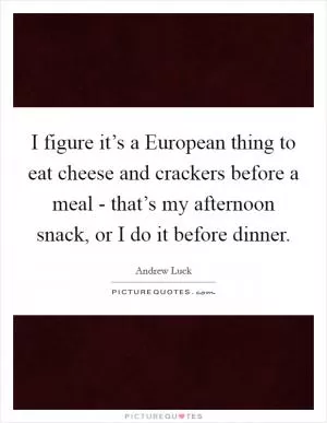 I figure it’s a European thing to eat cheese and crackers before a meal - that’s my afternoon snack, or I do it before dinner Picture Quote #1