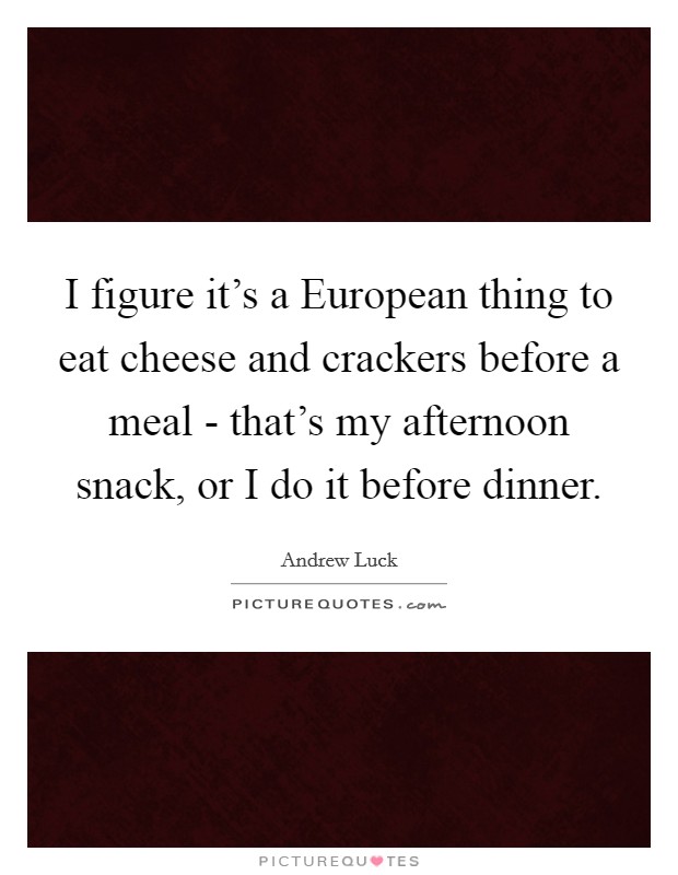 I figure it's a European thing to eat cheese and crackers before a meal - that's my afternoon snack, or I do it before dinner. Picture Quote #1
