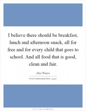 I believe there should be breakfast, lunch and afternoon snack, all for free and for every child that goes to school. And all food that is good, clean and fair Picture Quote #1