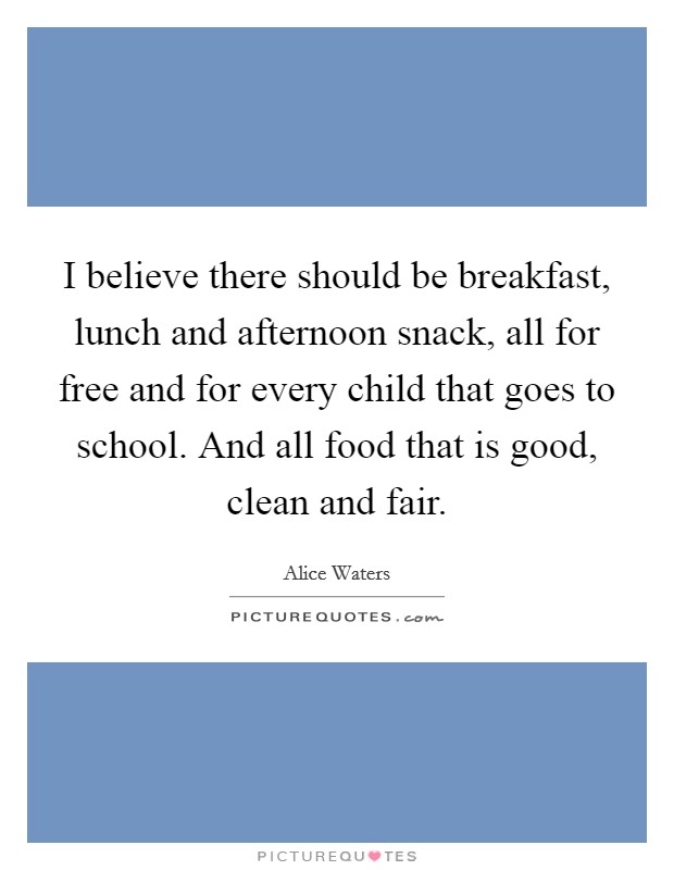 I believe there should be breakfast, lunch and afternoon snack, all for free and for every child that goes to school. And all food that is good, clean and fair. Picture Quote #1