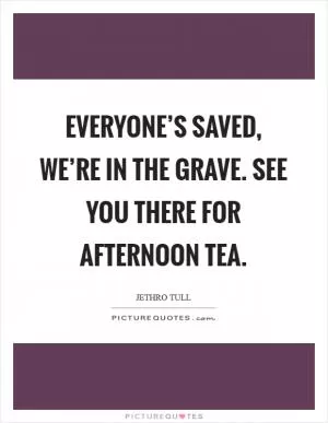 Everyone’s saved, we’re in the grave. See you there for afternoon tea Picture Quote #1