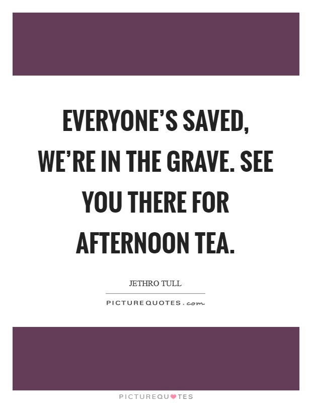 Everyone's saved, we're in the grave. See you there for afternoon tea. Picture Quote #1