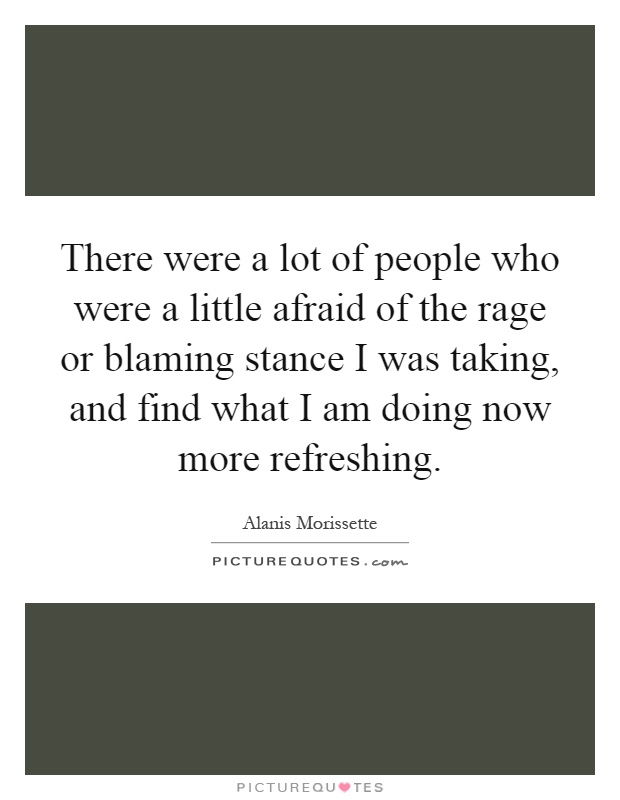 There were a lot of people who were a little afraid of the rage or blaming stance I was taking, and find what I am doing now more refreshing Picture Quote #1