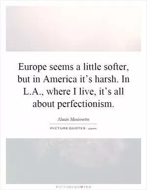 Europe seems a little softer, but in America it’s harsh. In L.A., where I live, it’s all about perfectionism Picture Quote #1