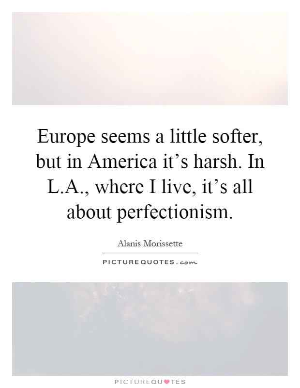 Europe seems a little softer, but in America it's harsh. In L.A., where I live, it's all about perfectionism Picture Quote #1