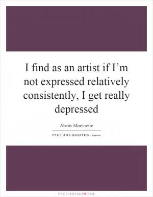 I find as an artist if I’m not expressed relatively consistently, I get really depressed Picture Quote #1