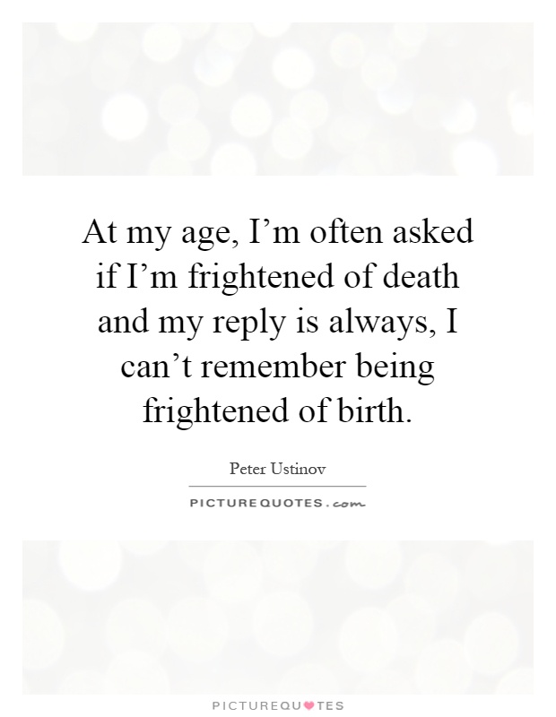 At my age, I'm often asked if I'm frightened of death and my reply is always, I can't remember being frightened of birth Picture Quote #1