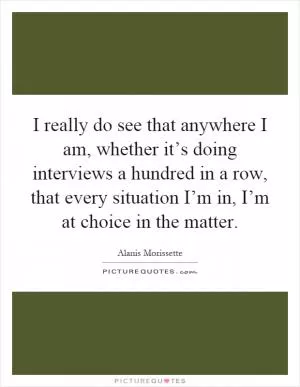 I really do see that anywhere I am, whether it’s doing interviews a hundred in a row, that every situation I’m in, I’m at choice in the matter Picture Quote #1
