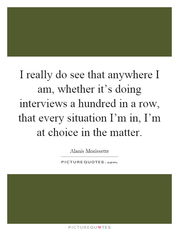 I really do see that anywhere I am, whether it's doing interviews a hundred in a row, that every situation I'm in, I'm at choice in the matter Picture Quote #1
