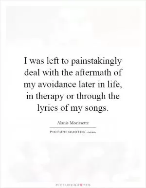 I was left to painstakingly deal with the aftermath of my avoidance later in life, in therapy or through the lyrics of my songs Picture Quote #1