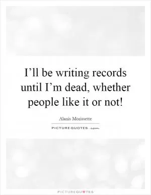 I’ll be writing records until I’m dead, whether people like it or not! Picture Quote #1